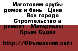  Изготовим срубы домов и бань › Цена ­ 1 000 - Все города Строительство и ремонт » Материалы   . Крым,Судак